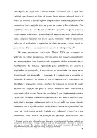 45
intersubjetiva das experiências e buscar métodos condizentes com as (por vezes
radicais) especificidades do objeto de estudo. Como lembrete adicional, relativo à
revisão de literatura, os autores sugerem a importância de incluir obras produzidas por
protagonistas das experiências e/ou por grupos de pessoas a elas relacionadas. Essa
importância reside no fato de que tal literatura apresenta, em primeira mão, a
perspectiva dos protagonistas e seu círculo social, a despeito do caráter não-científico e
vieses subjetivos frequentes nos textos. Assim, numerosas variáveis psicossociais
podem ser ali evidenciadas e exploradas, incluindo percepções, crenças, memórias,
pressupostos e diversos outros elementos interessantes à análise psicológica23
.
De modo complementar, antes sugeri (Martins, 2010a) que a condução de
entrevistas no contexto das anomalias necessita atentar para especificidades referentes
aos comprometedores vieses da patologização, preconceito e ênfase no intrapsíquico, ao
reconhecimento da alteridade representada pelas experiências, aos desafios à
subjetividade do entrevistador, à postura diante do entrevistado, aos papéis sociais
desempenhados por pesquisador e pesquisado, à preparação para a entrevista, ao
dinamismo da memória, ao retorno ao local da experiência e à consideração das
dificuldades e imprevistos. Assim, a despeito da estranheza ou mesmo do caráter
afrontoso das alegações em pauta, a relação estabelecida entre entrevistador e
entrevistado poderá ser mais franca, ética e produtiva. O entrevistador poderá relativizar
ou suspender (ainda que temporariamente) suas crenças para adentrar no referencial do
entrevistado e empregar conhecimento prévio e inventividade para elencar métodos
condizentes com as especificidades do estudo, além de familiarizar-se previamente com
temas que possivelmente perfarão (explícita ou veladamente) a entrevista e que
normalmente estão ausentes na formação do psicólogo, potencializando uma
23
De modo coerente com tal conselho, esta dissertação recorre também à literatura produzida por
protagonistas de experiências óvni e por ufólogos, desde que úteis e adequadas à discussão do momento,
além de já cercadas das naturais ressalvas quanto a eventuais contornos não-científicos e
comprometimento com outras perspectivas (e.g., ufologia, esoterismo).
 