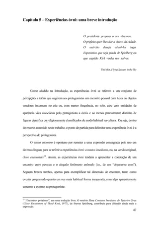 47
Capítulo 5 – Experiências óvni: uma breve introdução
O presidente prepara o seu discurso.
O prefeito quer lhes dar a chave da cidade.
O exército deseja abatê-los logo.
Esperamos que seja piada de Spielberg ou
que capitão Kirk venha nos salvar.
The Mist, Flying Saucers in the Sky
Como aludido na Introdução, as experiências óvni se referem a um conjunto de
percepções e idéias que sugerem aos protagonistas um encontro pessoal com luzes ou objetos
voadores incomuns no céu ou, com menor frequência, no solo, e/ou com entidades de
aparência viva associadas pelo protagonista a óvnis e ao menos parcialmente distintas de
figuras científica ou religiosamente classificados de modo habitual na cultura. Ou seja, dentro
do recorte assumido neste trabalho, o ponto de partida para delimitar uma experiência óvni é a
perspectiva do protagonista.
O termo encontro é oportuno por remeter a uma expressão consagrada pelo uso em
diversas línguas para se referir a experiências óvni: contatos imediatos, ou, na versão original,
close encounters24
. Assim, as experiências óvni tendem a apresentar a conotação de um
encontro entre pessoas e o alegado fenômeno anômalo (i.e., de um “deparar-se com”).
Seguem breves trechos, apenas para exemplificar tal dimensão de encontro, tanto como
evento programado quanto em sua mais habitual forma inesperada, com algo aparentemente
concreto e externo ao protagonista:
24
“Encontros próximos”, em uma tradução livre. O notório filme Contatos Imediatos de Terceiro Grau
(Close Encounters of Third Kind, 1977), de Steven Spielberg, contribuiu para difundir ainda mais a
expressão.
 