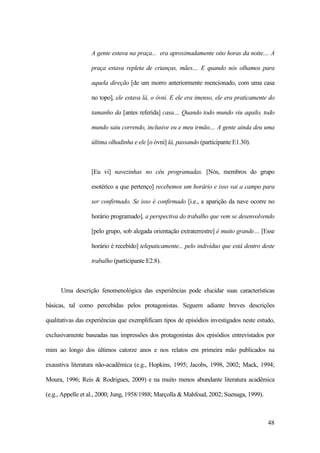 48
A gente estava na praça... era aproximadamente oito horas da noite.... A
praça estava repleta de crianças, mães.... E quando nós olhamos para
aquela direção [de um morro anteriormente mencionado, com uma casa
no topo], ele estava lá, o óvni. E ele era imenso, ele era praticamente do
tamanho da [antes referida] casa.... Quando todo mundo viu aquilo, todo
mundo saiu correndo, inclusive eu e meu irmão.... A gente ainda deu uma
última olhadinha e ele [o óvni] lá, passando (participante E1.30).
[Eu vi] navezinhas no céu programadas. [Nós, membros do grupo
esotérico a que pertenço] recebemos um horário e isso vai a campo para
ser confirmado. Se isso é confirmado [i.e., a aparição da nave ocorre no
horário programado], a perspectiva do trabalho que vem se desenvolvendo
[pelo grupo, sob alegada orientação extraterrestre] é muito grande.... [Esse
horário é recebido] telepaticamente... pelo indivíduo que está dentro deste
trabalho (participante E2.8).
Uma descrição fenomenológica das experiências pode elucidar suas características
básicas, tal como percebidas pelos protagonistas. Seguem adiante breves descrições
qualitativas das experiências que exemplificam tipos de episódios investigados neste estudo,
exclusivamente baseadas nas impressões dos protagonistas dos episódios entrevistados por
mim ao longo dos últimos catorze anos e nos relatos em primeira mão publicados na
exaustiva literatura não-acadêmica (e.g., Hopkins, 1995; Jacobs, 1998, 2002; Mack, 1994;
Moura, 1996; Reis & Rodrigues, 2009) e na muito menos abundante literatura acadêmica
(e.g., Appelle et al., 2000; Jung, 1958/1988; Marçolla & Mahfoud, 2002; Suenaga, 1999).
 