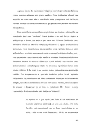 49
A grande maioria das experiências óvni parece composta por visões de objetos ou
pontos luminosos distantes, com poucos detalhes. Como justificativa informal para
sugeri-lo, ao menos essas são as experiências cujos protagonistas mais facilmente
localizei ao longo dos últimos catorze anos e que percebo mais presentes na literatura
não-acadêmica.
Essas experiências compartilham características que tendem a distingui-las de
experiências óvni mais “próximas”. Assim, tendem a ser mais breves, fugazes e
ambíguas que as demais, com potencial para serem mais facilmente consideradas como
fenômenos naturais ou artificiais conhecidos pela ciência. O aspecto essencial dessas
experiências reside na ausência de maiores detalhes sobre o pretenso óvni, por serem
visões de luzes ou objetos aparentemente muito pequenos e/ou distantes do observador,
mas apresentando comportamento e/ou aparência inusitados alegadamente distintos de
fenômenos naturais ou artificiais conhecidos. Assim, tendem a ser descritos como
pontos luminosos à semelhança de estrelas ou, em caso de experiências diurnas, como
objetos refletores de luz solar, o que sugere a muitos protagonistas uma constituição
metálica. Seu comportamento e aparência inusitados podem incluir trajetórias
irregulares no céu, mudanças de cor, forma ou tamanho, acelerações ou desacelerações
abruptas, velocidades anormalmente elevadas, entre outros. Não raro, são ditos capazes
de aparecer e desaparecer no ar (sic). A participante E1.1 fornece exemplo
representativo de tais experiências mais fugidias ou “distantes”:
De repente eu vi que aquilo [uma bola de luz mencionada em
momento anterior da entrevista] não era uma estrela.... Não tinha
barulho... veio aproximando sem as luzes características de um
avião.... A luz era um verde fluorescente.... Ele fez um movimento de
 
