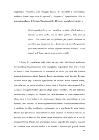 51
experiências “distantes”, com variações bruscas de velocidade e deslocamento,
mudanças de cor e capacidade de “aparecer” e “desaparecer” repentinamente, além de
eventuais mudanças de formato. O participante E1.21 fornece exemplo representativo:
Eu vi passando sobre a rua... um objeto estranho.... Ele deveria ter o
tamanho de uma kombi... era um objeto esférico... tinha uma luz
fosca.... Era cercado em seu perímetro por janelas redondas ou
escotilhas que irradiavam luz.... Essas luzes da escotilha pareciam
girar num determinado sentido, enquanto embaixo do objeto... havia
uma série de luzes... que giravam no outro sentido.
O leque de experiências inclui visões de seres (i.e., alienígenas) usualmente
reconhecidos pelos protagonistas como inteligências responsáveis pelos óvnis. Visões
de naves e seres frequentemente se combinam, de modo que estes são descritos
enquanto próximos ou dentro daquelas. Embora as entidades sejam descritas dos mais
diversos modos (e.g., variações significativas em estatura, massa corporal, beleza,
aparência mais ou menos animalesca), quase todas as descrições são antropomórficas.
Assim, os alienígenas tendem a possuir cabeça, tronco e membros, estes com dedos nas
extremidades. A despeito do tamanho, que varia do enorme ao quase imperceptível,
olhos, nariz e boca tendem a ser mencionados. Quanto mais assemelhados a seres
humanos, mais tendem a ser descritos portando vestimentas, essas tipicamente colantes
e metálicas, em algo semelhantes a astronautas, ou à semelhança de leves túnicas.
Quanto mais próximos de seres animalescos, mais tendem a ser descritos como nus ou
portando poucos adereços. Sua atitude parece igualmente variar conforme o grau de
antropomorfismo. Quanto mais animalescos, mais os seres são ditos arredios, enquanto
os contornos mais humanos tendem a se associar à comunicação gestual, idioma
 