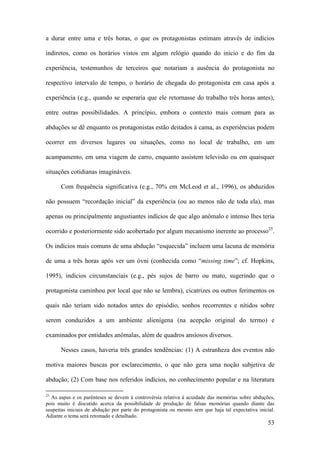 53
a durar entre uma e três horas, o que os protagonistas estimam através de indícios
indiretos, como os horários vistos em algum relógio quando do início e do fim da
experiência, testemunhos de terceiros que notariam a ausência do protagonista no
respectivo intervalo de tempo, o horário de chegada do protagonista em casa após a
experiência (e.g., quando se esperaria que ele retornasse do trabalho três horas antes),
entre outras possibilidades. A princípio, embora o contexto mais comum para as
abduções se dê enquanto os protagonistas estão deitados à cama, as experiências podem
ocorrer em diversos lugares ou situações, como no local de trabalho, em um
acampamento, em uma viagem de carro, enquanto assistem televisão ou em quaisquer
situações cotidianas imagináveis.
Com frequência significativa (e.g., 70% em McLeod et al., 1996), os abduzidos
não possuem “recordação inicial” da experiência (ou ao menos não de toda ela), mas
apenas ou principalmente angustiantes indícios de que algo anômalo e intenso lhes teria
ocorrido e posteriormente sido acobertado por algum mecanismo inerente ao processo25
.
Os indícios mais comuns de uma abdução “esquecida” incluem uma lacuna de memória
de uma a três horas após ver um óvni (conhecida como “missing time”; cf. Hopkins,
1995), indícios circunstanciais (e.g., pés sujos de barro ou mato, sugerindo que o
protagonista caminhou por local que não se lembra), cicatrizes ou outros ferimentos os
quais não teriam sido notados antes do episódio, sonhos recorrentes e nítidos sobre
serem conduzidos a um ambiente alienígena (na acepção original do termo) e
examinados por entidades anômalas, além de quadros ansiosos diversos.
Nesses casos, haveria três grandes tendências: (1) A estranheza dos eventos não
motiva maiores buscas por esclarecimento, o que não gera uma noção subjetiva de
abdução; (2) Com base nos referidos indícios, no conhecimento popular e na literatura
25
As aspas e os parênteses se devem à controvérsia relativa à acuidade das memórias sobre abduções,
pois muito é discutido acerca da possibilidade de produção de falsas memórias quando diante das
suspeitas iniciais de abdução por parte do protagonista ou mesmo sem que haja tal expectativa inicial.
Adiante o tema será retomado e detalhado.
 