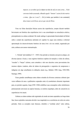 56
impacto, eu acreditei que [o objeto na mão do ser] era uma arma.... Falei
com meu irmão assustada, olhando aquele “homem” assim de dois metros
e trinta... Que ser é esse?!.... Ele [o irmão, que também é um contatado]
disse tratar-se de Orson, um ser que vem de Órion.
Uma vez feitas descrições básicas acerca das experiências, cumpre discutir também
brevemente um histórico das experiências óvni e sua consolidação na consciência coletiva,
principalmente na cultura ocidental. De modo análogo à apresentada historicidade de Richet
sobre o estudo das experiências anômalas (cf. capítulo 4), segue uma sintética e informal
apresentação do desenvolvimento histórico do tema óvni e de seu estudo, organizada por
mim, embora com menor sistematização:
1. Período “pré-midiático” (? – 1947): Este período se iniciaria com povos antigos, em
diversas épocas e locais, e seus registros históricos repletos de menções a visões de esferas,
“escudos” e “lanças” celestes, seres estranhos e não raro descritos como provenientes dos
mesmos objetos voadores, além de relatos de perseguições e sequestros de camponeses e
indígenas em algo semelhantes às abduções atuais (e.g., Bullard, 1989; Jung, 1958/1988;
Suenaga, 1999).
Essas grandes semelhanças entre relatos oriundos de diversos contextos culturais (por
vezes milhares de anos e quilômetros separados entre si) constituíram elemento importante
para, no período seguinte, Jung (1958 /1988) solidificar suas concepções sobre simbolismos
pretensamente universais na espécie humana, os notórios arquétipos, além de conectá-los às
experiências óvni atuais.
Embora os relatos tenham sido registrados de modo um tanto esporádico ao longo desta
fase, houve episódios marcantes devido à sua magnitude ou a ocorrências em série em curtos
períodos. Entre os exemplos mais famosos, relembro o “combate aéreo” entre esferas,
 