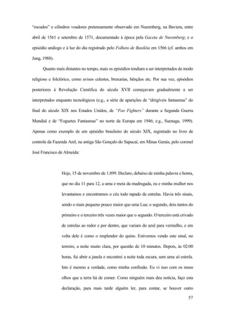 57
“escudos” e cilindros voadores pretensamente observado em Nuremberg, na Baviera, entre
abril de 1561 e setembro de 1571, documentado à época pela Gaceta de Nuremberg; e o
episódio análogo e à luz do dia registrado pelo Folheto de Basiléia em 1566 (cf. ambos em
Jung, 1988).
Quanto mais distantes no tempo, mais os episódios tendiam a ser interpretados de modo
religioso e folclórico, como avisos celestes, bruxarias, bênçãos etc. Por sua vez, episódios
posteriores à Revolução Científica do século XVII começavam gradualmente a ser
interpretados enquanto tecnológicos (e.g., a série de aparições de “dirigíveis fantasmas” do
final do século XIX nos Estados Unidos, de “Foo Fighters” durante a Segunda Guerra
Mundial e de “Foguetes Fantasmas” no norte da Europa em 1946; e.g., Suenaga, 1999).
Apenas como exemplo de um episódio brasileiro do século XIX, registrado no livro de
controle da Fazenda Anil, na antiga São Gonçalo do Sapucaí, em Minas Gerais, pelo coronel
José Francisco de Almeida:
Hoje, 15 de novembro de 1.899. Declaro, debaixo de minha palavra e honra,
que no dia 11 para 12, a uma e meia da madrugada, eu e minha mulher nos
levantamos e encontramos o céu todo tapado de estrelas. Havia três sinais,
sendo o mais pequeno pouco maior que uma Lua; o segundo, dois tantos do
primeiro e o terceiro três vezes maior que o segundo. O terceiro está crivado
de estrelas ao redor e por dentro, que variam do azul para vermelho, e em
volta dele é como o resplendor do quino. Estivemos vendo este sinal, no
terreiro, a noite muito clara, por questão de 10 minutos. Depois, às 02:00
horas, fui abrir a janela e encontrei a noite toda escura, sem uma só estrela.
Isto é mesmo a verdade, como minha confissão. Eu vi isso com os meus
olhos que a terra há de comer. Como ninguém mais deu notícia, faço esta
declaração, para mais tarde alguém ler, para contar, se houver outro
 