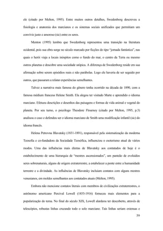 59
ele (citado por Melton, 1995). Entre muitos outros detalhes, Swedenborg descreveu a
fisiologia e anatomia dos marcianos e os sistemas sociais unificados que permitiam um
convívio justo e amoroso (sic) entre os seres.
Menton (1995) lembra que Swedenborg representou uma transição na literatura
ocidental, pois sua obra surge no século marcado por ficções do tipo “jornada fantástica”, nas
quais o herói viaja a locais inóspitos como o fundo do mar, o centro da Terra ou mesmo
outros planetas e descobre uma sociedade utópica. A diferença de Swedenborg reside em sua
afirmação sobre serem episódios reais e não parábolas. Logo ele haveria de ser seguido por
outros, que passaram a relatar experiências semelhantes.
Talvez a narrativa mais famosa do gênero tenha ocorrido na década de 1890, com a
famosa médium francesa Helene Smith. Ela alegou ter visitado Marte e aprendido o idioma
marciano. Efetuou descrições e desenhos das paisagens e formas de vida animal e vegetal do
planeta. Por seu turno, o psicólogo Theodore Flournoy (citado por Melton, 1995, p.3)
analisou o caso e defendeu ser o idioma marciano de Smith uma modificação infantil (sic) do
idioma francês.
Helena Petrovna Blavatsky (1831-1891), responsável pela sistematização da moderna
Teosofia e co-fundadora da Sociedade Teosófica, influenciou o esoterismo atual de vários
modos. Uma das influências mais diretas de Blavatsky aos contatados de hoje é o
estabelecimento de uma hierarquia de “mestres ascensionados”, um panteão de evoluídos
seres sobrenaturais, alguns de origem extraterrestre, a estabelecer a ponte entre a humanidade
terrestre e a divindade. As influências de Blavatsky incluiam contatos com alguns mestres
venusianos, em moldes semelhantes aos contatados atuais (Melton, 1995).
Embora não mencione contatos literais com membros de civilizações extraterrestres, o
astrônomo americano Percival Lowell (1855-1916) forneceu mais elementos para a
popularização do tema. No final do século XIX, Lowell alardeou ter descoberto, através de
telescópios, robustas linhas cruzando todo o solo marciano. Tais linhas seriam extensas e
 
