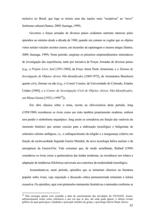 62
inclusive no Brasil, que logo se tornou uma das nações mais “receptivas” ao “novo”
fenômeno cultural (Santos, 2009; Suenaga, 1999).
Governos e forças armadas de diversos países ocidentais nutriram interesse pelos
episódios ao mínimo desde a década de 1940, quando era comum se cogitar que os objetos
vistos seriam veículos secretos russos, em incursões de espionagem e mesmo ataque (Santos,
2009; Suenaga, 1999). Neste período, surgiram os primeiros empreendimentos sistemáticos
de investigação das experiências, tanto por iniciativa de Forças Armadas de diversos países
(e.g., o Projeto Livro Azul [1951-1969], da Força Aérea Norte Americana, e o Sistema de
Investigação de Objetos Aéreos Não-Identificados [1969-1972], da Aeronáutica Brasileira)
quanto civis, formais ou não (e.g., o Comitê Condon, da Universidade do Colorado, Estados
Unidos [1969], e o Centro de Investigação Civil de Objetos Aéreos Não-Identificados,
em Minas Gerais [1952-±199930
]).
Em obra clássica sobre o tema, escrita na efervescência deste período, Jung
(1958/1988) reconheceu os óvnis como um mito também propriamente moderno, embora
sem perder o simbolismo arquetípico. Jung assim os considerou em função das variáveis do
momento histórico que seriam cruciais para a elaboração tecnológica e beligerante de
estímulos celestes ambíguos, i.e., o enfraquecimento da religião e a insegurança coletiva em
função da recém-acabada Segunda Guerra Mundial, da nova tecnologia bélica nuclear e da
emergência da Guerra-Fria. Vale comentar que, de modo semelhante, Bullard (1989)
considerou os óvnis como a quintessência das lendas modernas, ao reconhecer nos relatos a
adaptação de tendências folclóricas universais aos contornos da modernidade tecnológica.
Acumularam-se, neste período, episódios que se tornariam clássicos na literatura
popular sobre óvnis, cuja exposição e discussão crítica pormenorizada tornariam a leitura
exaustiva. Os episódios, aqui com pretensões meramente ilustrativas e nomeados conforme se
30
Não consegui apurar com exatidão a data de encerramento das atividades do CICOANI. Assim,
arbitrariamente tomei como referência o ano em que se deu, até onde pude apurar, o último evento
público do qual participou o fundador e principal membro do grupo, o psicólogo Hulvio Brant Aleixo.
 