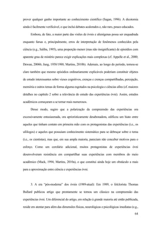 64
prover qualquer ganho importante ao conhecimento científico (Sagan, 1996). A dicotomia
ainda é facilmente verificável, o que inclui debates acalorados e, não raro, pouco educados.
Embora, de fato, a maior parte das visões de óvnis e alienígenas possa ser enquadrada
enquanto farsas e, principalmente, erros de interpretação de fenômenos conhecidos pela
ciência (e.g., Saliba, 1995), uma proporção menor (mas não insignificante) de episódios com
aparente grau de mistério parece exigir explicações mais complexas (cf. Appelle et al., 2000;
Dewan, 2006b; Jung, 1958/1988; Martins, 2010b). Ademais, ao longo do período, tornou-se
claro também que mesmo episódios ordinariamente explicáveis poderiam constituir objetos
de estudo interessantes sobre vieses cognitivos, crenças e crenças compartilhadas, percepção,
memória e outros temas de forma alguma esgotados na psicologia e ciências afins (cf. maiores
detalhes no capítulo 2 sobre a relevância do estudo das experiências óvni). Assim, estudos
acadêmicos começaram a se tornar mais numerosos.
Desse modo, sugiro que a polarização da compreensão das experiências ora
excessivamente entusiasmada, ora aprioristicamente desabonadora, edificou um hiato entre
aqueles que tinham contato em primeira mão com os protagonistas das experiências (i.e., os
ufólogos) e aqueles que possuíam conhecimento sistemático para se debruçar sobre o tema
(i.e., os cientistas), mas que, em sua ampla maioria, pareciam não conceber motivos para o
esforço. Como um corolário adicional, muitos protagonistas de experiências óvni
desenvolveram resistência em compartilhar suas experiências com membros do meio
acadêmico (Mack, 1994; Martins, 2010a), o que constitui ainda hoje um obstáculo a mais
para a aproximação entre ciência e experiências óvni.
3. A era “pós-moderna” dos óvnis (1989-atual): Em 1989, o folclorista Thomas
Bullard publicou artigo que prontamente se tornou um clássico na compreensão das
experiências óvni. Um diferencial do artigo, em relação à grande maioria até então publicada,
reside em atentar para além das dimensões físicas, neurológicas e psicológicas imediatas (e.g.,
 