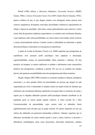 67
Parnell (1988) utilizou o Minnesota Multiphasic Personality Inventory (MMPI;
Greene, 1980) e o Sixteen Personality Factors Test (16PF; Cattell, Eber & Tatsuoka, 1970) e
apurou evidência de que os que alegam contatos com alienígenas seriam pessoas mais
criativas, imaginativas, divergentes, reservadas, desconfiadas e defensivas, especialmente em
relação a figuras de autoridade. Além disso, seriam particularmente mais sensíveis à crítica
social, além de possuírem tendências esquizotípicas e se sentirem mais socialmente distantes,
o que implicaria, entre outras possibilidades, em serem menos extrovertidas, menos sociáveis
e menos emocionalmente estáveis. Contudo, ressalva a dificuldade em determinar o quanto
dessa desconfiança é antecedente ou consequente às experiências.
A partir da revisão da literatura, French et al. (2008) sugeriram que protagonistas de
experiências óvni possuem perfil psicológico mais propenso à dissociação,
sugestionabilidade, crenças em paranormalidade, falsas memórias e fantasias. Na fase
posterior, de testagem, os autores replicaram os achados e adicionaram como característica
distintiva dos protagonistas a tendência a alucinar. Por sua vez, ao contrário dos achados
prévios, não apuraram susceptibilidade maior dos protagonistas para falsas memórias.
Hough e Rogers (2007-2008) avaliaram os construtos tendência à fantasia, inteligência
emocional e os cinco grandes fatores da personalidade em pessoas que alegam ter sido
sequestradas por óvnis. Contrariando os achados iniciais da ampla revisão de literatura que
realizaram, não encontraram diferença significativa em quase todos os construtos, de modo a
sugerir que os alegados abduzidos possuem perfil psicológico bastante semelhante ao da
população geral, ao menos quanto àquelas variáveis. A única exceção foi o fator
Conscienciosidade da personalidade, cujos escores entre os abduzidos foram
significantemente mais elevados que no grupo controle. Os autores sugeriram ser isso um
esforço dos abduzidos em parecerem testemunhas confiáveis. Ademais, sugeriram que as
diferenças encontradas em outros estudos quanto a essas e outras variáveis se deveram a
deficiências metodológicas sérias como preconceito, observação tendenciosa, métodos
 