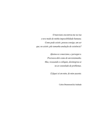 7
O marciano encontrou-me na rua
e teve medo de minha impossibilidade humana.
Como pode existir, pensou consigo, um ser
que, no existir, põe tamanha anulação de existência?
Afastou-se o marciano, e persegui-o.
Precisava dele como de um testemunho.
Mas, recusando o colóquio, desintegrou-se
no ar constelado de problemas.
E fiquei só em mim, de mim ausente.
Carlos Drummond de Andrade
 