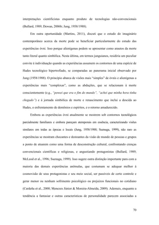 70
interpretações cientificistas enquanto produto de tecnologias não-convencionais
(Bullard, 1989; Dewan, 2006b; Jung, 1958/1988).
Em outra oportunidade (Martins, 2011), discuti que o estudo do imaginário
contemporâneo acerca da morte pode se beneficiar particularmente do estudo das
experiências óvni. Isso porque alienígenas podem se apresentar como arautos da morte
tanto literal quanto simbólica. Nesta última, em termos junguianos, residiria um peculiar
convite à individuação quando as experiências assumem os contornos de uma espécie de
Hades tecnológico hipertrofiado, se comparadas ao panorama inicial observado por
Jung (1958/1988). O princípio abarca de visões mais “simples” de óvnis e alienígenas a
experiências mais “complexas”, como as abduções, que se relacionam à morte
conscientemente (e.g., “pensei que era o fim do mundo”, “achei que minha hora tinha
chegado”) e à jornada simbólica de morte e renascimento que inclui a descida ao
Hades, o enfrentamento de demônios e espíritos, e o retorno amadurecido.
Embora as experiências óvni atualmente se mostrem sob contornos tecnológicos
parcialmente familiares e embora pareçam atemporais em essência, caracterizando visões
similares em todas as épocas e locais (Jung, 1958/1988; Suenaga, 1999), não raro as
experiências se mostram chocantes e destoantes da visão de mundo de pessoas e grupos
a ponto de atuarem como uma forma de desconstrução cultural, confrontando crenças
convencionais científicas e religiosas, e angustiando protagonistas (Bullard, 1989;
McLeod et al., 1996; Suenaga, 1999). Isso sugere outra distinção importante para com a
maioria das demais experiências anômalas, que costumam se adequar melhor à
cosmovisão de seus protagonistas e seu meio social, ser passíveis de certo controle e
gerar menor ou nenhum sofrimento psicológico ou prejuízos funcionais no cotidiano
(Cardeña et al., 2000; Menezes Júnior & Moreira-Almeida, 2009). Ademais, enquanto a
tendência a fantasiar e outras características de personalidade parecem associadas a
 