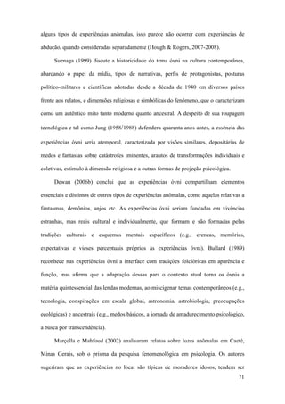 71
alguns tipos de experiências anômalas, isso parece não ocorrer com experiências de
abdução, quando consideradas separadamente (Hough & Rogers, 2007-2008).
Suenaga (1999) discute a historicidade do tema óvni na cultura contemporânea,
abarcando o papel da mídia, tipos de narrativas, perfis de protagonistas, posturas
político-militares e científicas adotadas desde a década de 1940 em diversos países
frente aos relatos, e dimensões religiosas e simbólicas do fenômeno, que o caracterizam
como um autêntico mito tanto moderno quanto ancestral. A despeito de sua roupagem
tecnológica e tal como Jung (1958/1988) defendera quarenta anos antes, a essência das
experiências óvni seria atemporal, caracterizada por visões similares, depositárias de
medos e fantasias sobre catástrofes iminentes, arautos de transformações individuais e
coletivas, estímulo à dimensão religiosa e a outras formas de projeção psicológica.
Dewan (2006b) conclui que as experiências óvni compartilham elementos
essenciais e distintos de outros tipos de experiências anômalas, como aquelas relativas a
fantasmas, demônios, anjos etc. As experiências óvni seriam fundadas em vivências
estranhas, mas reais cultural e individualmente, que formam e são formadas pelas
tradições culturais e esquemas mentais específicos (e.g., crenças, memórias,
expectativas e vieses perceptuais próprios às experiências óvni). Bullard (1989)
reconhece nas experiências óvni a interface com tradições folclóricas em aparência e
função, mas afirma que a adaptação dessas para o contexto atual torna os óvnis a
matéria quintessencial das lendas modernas, ao miscigenar temas contemporâneos (e.g.,
tecnologia, conspirações em escala global, astronomia, astrobiologia, preocupações
ecológicas) e ancestrais (e.g., medos básicos, a jornada de amadurecimento psicológico,
a busca por transcendência).
Marçolla e Mahfoud (2002) analisaram relatos sobre luzes anômalas em Caeté,
Minas Gerais, sob o prisma da pesquisa fenomenológica em psicologia. Os autores
sugeriram que as experiências no local são típicas de moradores idosos, tendem ser
 