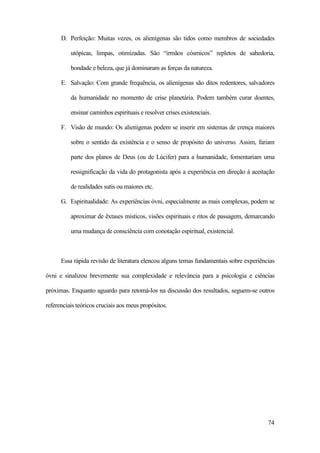74
D. Perfeição: Muitas vezes, os alienígenas são tidos como membros de sociedades
utópicas, limpas, otimizadas. São “irmãos cósmicos” repletos de sabedoria,
bondade e beleza, que já dominaram as forças da natureza.
E. Salvação: Com grande frequência, os alienígenas são ditos redentores, salvadores
da humanidade no momento de crise planetária. Podem também curar doentes,
ensinar caminhos espirituais e resolver crises existenciais.
F. Visão de mundo: Os alienígenas podem se inserir em sistemas de crença maiores
sobre o sentido da existência e o senso de propósito do universo. Assim, fariam
parte dos planos de Deus (ou de Lúcifer) para a humanidade, fomentariam uma
ressignificação da vida do protagonista após a experiência em direção à aceitação
de realidades sutis ou maiores etc.
G. Espiritualidade: As experiências óvni, especialmente as mais complexas, podem se
aproximar de êxtases místicos, visões espirituais e ritos de passagem, demarcando
uma mudança de consciência com conotação espiritual, existencial.
Essa rápida revisão de literatura elencou alguns temas fundamentais sobre experiências
óvni e sinalizou brevemente sua complexidade e relevância para a psicologia e ciências
próximas. Enquanto aguardo para retomá-los na discussão dos resultados, seguem-se outros
referenciais teóricos cruciais aos meus propósitos.
 