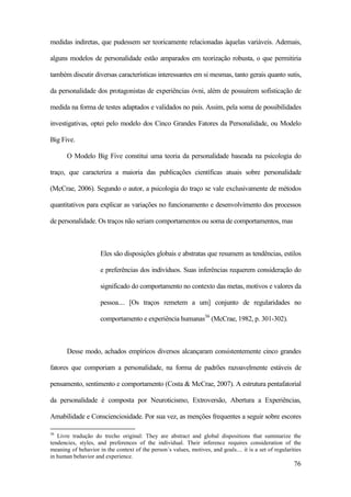 76
medidas indiretas, que pudessem ser teoricamente relacionadas àquelas variáveis. Ademais,
alguns modelos de personalidade estão amparados em teorização robusta, o que permitiria
também discutir diversas características interessantes em si mesmas, tanto gerais quanto sutis,
da personalidade dos protagonistas de experiências óvni, além de possuírem sofisticação de
medida na forma de testes adaptados e validados no país. Assim, pela soma de possibilidades
investigativas, optei pelo modelo dos Cinco Grandes Fatores da Personalidade, ou Modelo
Big Five.
O Modelo Big Five constitui uma teoria da personalidade baseada na psicologia do
traço, que caracteriza a maioria das publicações científicas atuais sobre personalidade
(McCrae, 2006). Segundo o autor, a psicologia do traço se vale exclusivamente de métodos
quantitativos para explicar as variações no funcionamento e desenvolvimento dos processos
de personalidade. Os traços não seriam comportamentos ou soma de comportamentos, mas
Eles são disposições globais e abstratas que resumem as tendências, estilos
e preferências dos indivíduos. Suas inferências requerem consideração do
significado do comportamento no contexto das metas, motivos e valores da
pessoa.... [Os traços remetem a um] conjunto de regularidades no
comportamento e experiência humanas36
(McCrae, 1982, p. 301-302).
Desse modo, achados empíricos diversos alcançaram consistentemente cinco grandes
fatores que comporiam a personalidade, na forma de padrões razoavelmente estáveis de
pensamento, sentimento e comportamento (Costa & McCrae, 2007). A estrutura pentafatorial
da personalidade é composta por Neuroticismo, Extroversão, Abertura a Experiências,
Amabilidade e Conscienciosidade. Por sua vez, as menções frequentes a seguir sobre escores
36
Livre tradução do trecho original: They are abstract and global dispositions that summarize the
tendencies, styles, and preferences of the individual. Their inference requires consideration of the
meaning of behavior in the context of the person´s values, motives, and goals.... it is a set of regularities
in human behavior and experience.
 