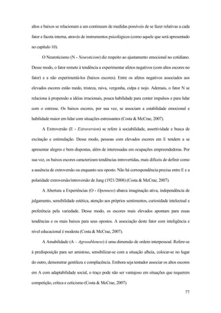 77
altos e baixos se relacionam a um continuum de medidas possíveis de se fazer relativas a cada
fator e faceta interna, através de instrumentos psicológicos (como aquele que será apresentado
no capítulo 10).
O Neuroticismo (N - Neuroticism) diz respeito ao ajustamento emocional no cotidiano.
Desse modo, o fator remete à tendência a experimentar afetos negativos (com altos escores no
fator) e a não experimentá-los (baixos escores). Entre os afetos negativos associados aos
elevados escores estão medo, tristeza, raiva, vergonha, culpa e nojo. Ademais, o fator N se
relaciona à propensão a idéias irracionais, pouca habilidade para conter impulsos e para lidar
com o estresse. Os baixos escores, por sua vez, se associam a estabilidade emocional e
habilidade maior em lidar com situações estressantes (Costa & McCrae, 2007).
A Extroversão (E - Extraversion) se refere à sociabilidade, assertividade e busca de
excitação e estimulação. Desse modo, pessoas com elevados escores em E tendem a se
apresentar alegres e bem dispostas, além de interessadas em ocupações empreendedoras. Por
sua vez, os baixos escores caracterizam tendências introvertidas, mais difíceis de definir como
a ausência de extroversão ou enquanto seu oposto. Não há correspondência precisa entre E e a
polaridade extroversão/introversão de Jung (1921/2008) (Costa & McCrae, 2007).
A Abertura a Experiências (O - Openness) abarca imaginação ativa, independência de
julgamento, sensibilidade estética, atenção aos próprios sentimentos, curiosidade intelectual e
preferência pela variedade. Desse modo, os escores mais elevados apontam para essas
tendências e os mais baixos para seus opostos. A associação deste fator com inteligência e
nível educacional é modesta (Costa & McCrae, 2007).
A Amabilidade (A – Agreeableness) é uma dimensão de ordem interpessoal. Refere-se
à predisposição para ser amistoso, sensibilizar-se com a situação alheia, colocar-se no lugar
do outro, demonstrar gentileza e complacência. Embora seja tentador associar os altos escores
em A com adaptabilidade social, o traço pode não ser vantajoso em situações que requerem
competição, crítica e ceticismo (Costa & McCrae, 2007).
 
