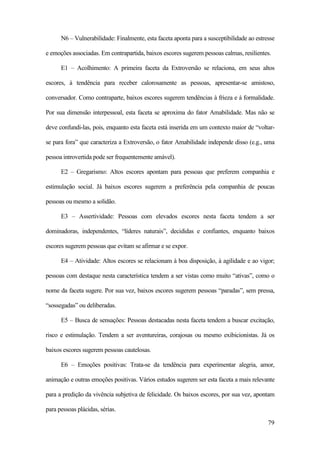 79
N6 – Vulnerabilidade: Finalmente, esta faceta aponta para a susceptibilidade ao estresse
e emoções associadas. Em contrapartida, baixos escores sugerem pessoas calmas, resilientes.
E1 – Acolhimento: A primeira faceta da Extroversão se relaciona, em seus altos
escores, à tendência para receber calorosamente as pessoas, apresentar-se amistoso,
conversador. Como contraparte, baixos escores sugerem tendências à frieza e à formalidade.
Por sua dimensão interpessoal, esta faceta se aproxima do fator Amabilidade. Mas não se
deve confundi-las, pois, enquanto esta faceta está inserida em um contexto maior de “voltar-
se para fora” que caracteriza a Extroversão, o fator Amabilidade independe disso (e.g., uma
pessoa introvertida pode ser frequentemente amável).
E2 – Gregarismo: Altos escores apontam para pessoas que preferem companhia e
estimulação social. Já baixos escores sugerem a preferência pela companhia de poucas
pessoas ou mesmo a solidão.
E3 – Assertividade: Pessoas com elevados escores nesta faceta tendem a ser
dominadoras, independentes, “líderes naturais”, decididas e confiantes, enquanto baixos
escores sugerem pessoas que evitam se afirmar e se expor.
E4 – Atividade: Altos escores se relacionam à boa disposição, à agilidade e ao vigor;
pessoas com destaque nesta característica tendem a ser vistas como muito “ativas”, como o
nome da faceta sugere. Por sua vez, baixos escores sugerem pessoas “paradas”, sem pressa,
“sossegadas” ou deliberadas.
E5 – Busca de sensações: Pessoas destacadas nesta faceta tendem a buscar excitação,
risco e estimulação. Tendem a ser aventureiras, corajosas ou mesmo exibicionistas. Já os
baixos escores sugerem pessoas cautelosas.
E6 – Emoções positivas: Trata-se da tendência para experimentar alegria, amor,
animação e outras emoções positivas. Vários estudos sugerem ser esta faceta a mais relevante
para a predição da vivência subjetiva de felicidade. Os baixos escores, por sua vez, apontam
para pessoas plácidas, sérias.
 