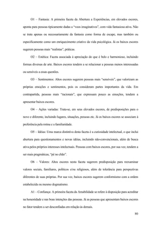 80
O1 – Fantasia: A primeira faceta da Abertura a Experiências, em elevados escores,
aponta para pessoas tipicamente dadas a “voos imaginativos”, com vida fantasiosa ativa. Não
se trata apenas ou necessariamente da fantasia como forma de escape, mas também ou
especificamente como um enriquecimento criativo da vida psicológica. Já os baixos escores
sugerem pessoas mais “realistas”, práticas.
O2 – Estética: Faceta associada à apreciação do que é belo e harmonioso, incluindo
formas diversas de arte. Baixos escores tendem a se relacionar a pessoas menos interessadas
ou sensíveis a essas questões.
O3 – Sentimentos: Altos escores sugerem pessoas mais “sensíveis”, que valorizam as
próprias emoções e sentimentos, pois os consideram partes importantes da vida. Em
contrapartida, pessoas mais “racionais”, que expressam pouco as emoções, tendem a
apresentar baixos escores.
O4 – Ações variadas: Trata-se, em seus elevados escores, de predisposições para o
novo e diferente, incluindo lugares, situações, pessoas etc. Já os baixos escores se associam à
preferência pela rotina e a familiaridade.
O5 – Idéias: Uma marca distintiva desta faceta é a curiosidade intelectual, o que inclui
abertura para questionamentos e novas idéias, incluindo não-convencionais, além de busca
ativa pelos próprios interesses intelectuais. Pessoas com baixos escores, por sua vez, tendem a
ser mais pragmáticas, “pé no chão”.
O6 – Valores: Altos escores nesta faceta sugerem predisposição para reexaminar
valores sociais, familiares, políticos e/ou religiosos, além de tolerância para perspectivas
diferentes de suas próprias. Por sua vez, baixos escores sugerem conformismo com a ordem
estabelecida ou mesmo dogmatismo.
A1 – Confiança: A primeira faceta da Amabilidade se refere à disposição para acreditar
na honestidade e nas boas intenções das pessoas. Já as pessoas que apresentam baixos escores
no fator tendem a ser desconfiadas em relação às demais.
 