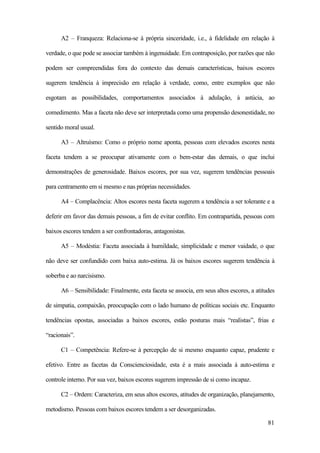 81
A2 – Franqueza: Relaciona-se à própria sinceridade, i.e., à fidelidade em relação à
verdade, o que pode se associar também à ingenuidade. Em contraposição, por razões que não
podem ser compreendidas fora do contexto das demais características, baixos escores
sugerem tendência à imprecisão em relação à verdade, como, entre exemplos que não
esgotam as possibilidades, comportamentos associados à adulação, à astúcia, ao
comedimento. Mas a faceta não deve ser interpretada como uma propensão desonestidade, no
sentido moral usual.
A3 – Altruísmo: Como o próprio nome aponta, pessoas com elevados escores nesta
faceta tendem a se preocupar ativamente com o bem-estar das demais, o que inclui
demonstrações de generosidade. Baixos escores, por sua vez, sugerem tendências pessoais
para centramento em si mesmo e nas próprias necessidades.
A4 – Complacência: Altos escores nesta faceta sugerem a tendência a ser tolerante e a
deferir em favor das demais pessoas, a fim de evitar conflito. Em contrapartida, pessoas com
baixos escores tendem a ser confrontadoras, antagonistas.
A5 – Modéstia: Faceta associada à humildade, simplicidade e menor vaidade, o que
não deve ser confundido com baixa auto-estima. Já os baixos escores sugerem tendência à
soberba e ao narcisismo.
A6 – Sensibilidade: Finalmente, esta faceta se associa, em seus altos escores, a atitudes
de simpatia, compaixão, preocupação com o lado humano de políticas sociais etc. Enquanto
tendências opostas, associadas a baixos escores, estão posturas mais “realistas”, frias e
“racionais”.
C1 – Competência: Refere-se à percepção de si mesmo enquanto capaz, prudente e
efetivo. Entre as facetas da Conscienciosidade, esta é a mais associada à auto-estima e
controle interno. Por sua vez, baixos escores sugerem impressão de si como incapaz.
C2 – Ordem: Caracteriza, em seus altos escores, atitudes de organização, planejamento,
metodismo. Pessoas com baixos escores tendem a ser desorganizadas.
 