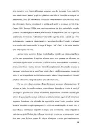 84
e/ou narrativas óvni. Quanto à Busca de sensações, uma das facetas da Extroversão (E),
essa teoricamente poderia propiciar episódios associados à invenção ou exagero de
experiências, dado que a faceta está associada a comportamentos exibicionistas e busca
de estimulação. Assim, considerando o grande apelo coletivo associado a óvnis (e.g.,
Sagan, 1996; Suenaga, 1999), uma maneira consistente de obter estimulação, atenção
coletiva e se exibir poderia ocorrer pela invenção de experiências óvni ou exagero de
experiências vivenciadas. Tal hipótese vem sendo sugerida desde a década de 1940,
embora muitas vezes como rótulos taxativos e sem rigor científico. Contudo, os achados
relacionados são controvertidos (Hough & Rogers, 2007-2008) e têm neste trabalho
uma investigação adicional.
Apenas como exemplos de tais possibilidades, extraídos de minha experiência
prévia com protagonistas, deparei-me algumas vezes com pessoas que alegaram ter
observado algo incomum e fraudaram evidências físicas para corroborar e aumentar o
relato, como fotos e marcas no solo. De modo complementar, fotos tiradas ao acaso e
nas quais posteriormente se identificam borrões, luzes ou objetos estranhos passam, às
vezes, a ser acompanhadas de histórias detalhadas sobre o comportamento do estranho
objeto e sobre como o flagrante da foto teria sido intencional.
Por sua vez, o fator Abertura a Experiências está associado a fantasias ricas e à
abertura a visões de mundo amplas e potencialmente heterodoxas. Assim, é possível
investigar a possibilidade teórica inicialmente parcimoniosa e bastante evocada por
céticos de que experiências óvni poderiam se fundamentar (em algum nível) nesse fator
enquanto fantasiosas e/ou originadas da superposição entre eventos prosaicos (talvez
raros ou desconhecidos pelo protagonista) e visões de mundo amplas, de modo a ser o
desconhecido interpretado enquanto alienígena e/ou sobrenatural. Minha experiência
salienta essa possibilidade, de modo que incontáveis pessoas me procuraram ao longo
dos anos para declarar, como de origem alienígena, eventos parcimoniosamente
 