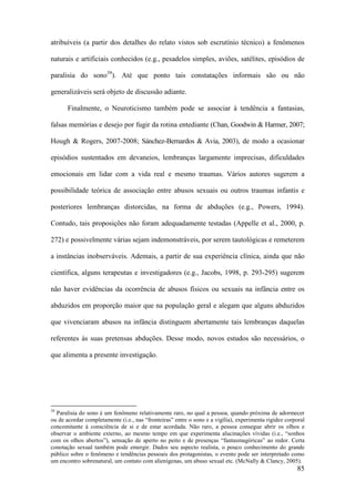 85
atribuíveis (a partir dos detalhes do relato vistos sob escrutínio técnico) a fenômenos
naturais e artificiais conhecidos (e.g., pesadelos simples, aviões, satélites, episódios de
paralisia do sono39
). Até que ponto tais constatações informais são ou não
generalizáveis será objeto de discussão adiante.
Finalmente, o Neuroticismo também pode se associar à tendência a fantasias,
falsas memórias e desejo por fugir da rotina entediante (Chan, Goodwin & Harmer, 2007;
Hough & Rogers, 2007-2008; Sánchez-Bernardos & Avia, 2003), de modo a ocasionar
episódios sustentados em devaneios, lembranças largamente imprecisas, dificuldades
emocionais em lidar com a vida real e mesmo traumas. Vários autores sugerem a
possibilidade teórica de associação entre abusos sexuais ou outros traumas infantis e
posteriores lembranças distorcidas, na forma de abduções (e.g., Powers, 1994).
Contudo, tais proposições não foram adequadamente testadas (Appelle et al., 2000, p.
272) e possivelmente várias sejam indemonstráveis, por serem tautológicas e remeterem
a instâncias inobserváveis. Ademais, a partir de sua experiência clínica, ainda que não
científica, alguns terapeutas e investigadores (e.g., Jacobs, 1998, p. 293-295) sugerem
não haver evidências da ocorrência de abusos físicos ou sexuais na infância entre os
abduzidos em proporção maior que na população geral e alegam que alguns abduzidos
que vivenciaram abusos na infância distinguem abertamente tais lembranças daquelas
referentes às suas pretensas abduções. Desse modo, novos estudos são necessários, o
que alimenta a presente investigação.
39
Paralisia do sono é um fenômeno relativamente raro, no qual a pessoa, quando próxima de adormecer
ou de acordar completamente (i.e., nas “fronteiras” entre o sono e a vigília), experimenta rigidez corporal
concomitante à consciência de si e de estar acordada. Não raro, a pessoa consegue abrir os olhos e
observar o ambiente externo, ao mesmo tempo em que experimenta alucinações vívidas (i.e., “sonhos
com os olhos abertos”), sensação de aperto no peito e de presenças “fantasmagóricas” ao redor. Certa
conotação sexual também pode emergir. Dados seu aspecto realista, o pouco conhecimento do grande
público sobre o fenômeno e tendências pessoais dos protagonistas, o evento pode ser interpretado como
um encontro sobrenatural, um contato com alienígenas, um abuso sexual etc. (McNally & Clancy, 2005).
 