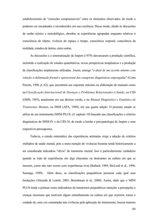 89
estabelecimento de “conexões compreensíveis” entre os elementos observados, de modo a
poderem ser encadeados e reconhecidos em sua coerência. Desse modo, aliado às discussões
de cunho teórico e metodológico, abordou as experiências agrupadas enquanto relativas à
consciência do objeto, vivência do espaço e tempo, consciência corporal, consciência da
realidade, estados de ânimo, entre outras.
As discussões e a sistematização de Jaspers (1979) alavancaram a produção científica,
incluindo a realização de estudos quantitativos, novas perspectivas terapêuticas e a produção
de classificações amplamente utilizadas. Assim, emerge "o ideal de um acordo mínimo com
relação à delimitação formal e operacional das categorias diagnósticas empregadas" (Costa
Pereira, 1998, p. 62), que encontrará seu expoente máximo na elaboração de manuais como
na Classificação Internacional de Doenças e Problemas Relacionados à Saúde, ou CID
(OMS, 1993), atualmente em sua décima versão, e no Manual Diagnóstico e Estatístico de
Transtornos Mentais, ou DSM (APA, 1994), em sua quarta edição. O presente estudo se
utiliza de um instrumento (MINI PLUS, cf. capítulo 10) baseado nas classificações e critérios
diagnósticos do DSM-IV e da CID-10, de modo a herdar a psicopatologia de Jaspers e seus
respectivos pressupostos.
Todavia, o estudo sistemático das experiências anômalas exige a adoção de critérios
múltiplos de saúde mental, pois a mera menção de vivências bizarras tende historicamente a
ser considerada indicadora “óbvia” de transtorno mental. Isso é particularmente verdadeiro
quando se trata de experiências em algo chocantes ou destoantes na cultura em que se
inserem, como não raro ocorre com experiências óvni (Bullard, 1989; McLeod et al., 1996;
Suenaga, 1999). Além disso, as classificações psiquiátricas possuem cada qual suas
limitações (Almeida & Lotufo, 2003; Berenbaum et al., 2000). Assim, dado que o MINI
PLUS tende a pontuar como indicadores de transtornos psiquiátricos menções a percepções e
crenças incomuns que motivem algum estranhamento na cultura em que ocorrem, tomei o
cuidado de, uma vez constatadas tais vivências pela aplicação do instrumento, buscar maiores
 