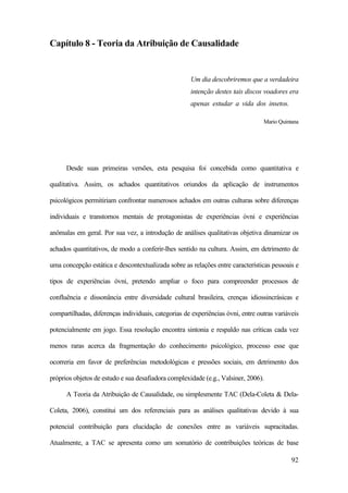 92
Capítulo 8 - Teoria da Atribuição de Causalidade
Um dia descobriremos que a verdadeira
intenção destes tais discos voadores era
apenas estudar a vida dos insetos.
Mario Quintana
Desde suas primeiras versões, esta pesquisa foi concebida como quantitativa e
qualitativa. Assim, os achados quantitativos oriundos da aplicação de instrumentos
psicológicos permitiriam confrontar numerosos achados em outras culturas sobre diferenças
individuais e transtornos mentais de protagonistas de experiências óvni e experiências
anômalas em geral. Por sua vez, a introdução de análises qualitativas objetiva dinamizar os
achados quantitativos, de modo a conferir-lhes sentido na cultura. Assim, em detrimento de
uma concepção estática e descontextualizada sobre as relações entre características pessoais e
tipos de experiências óvni, pretendo ampliar o foco para compreender processos de
confluência e dissonância entre diversidade cultural brasileira, crenças idiossincrásicas e
compartilhadas, diferenças individuais, categorias de experiências óvni, entre outras variáveis
potencialmente em jogo. Essa resolução encontra sintonia e respaldo nas críticas cada vez
menos raras acerca da fragmentação do conhecimento psicológico, processo esse que
ocorreria em favor de preferências metodológicas e pressões sociais, em detrimento dos
próprios objetos de estudo e sua desafiadora complexidade (e.g., Valsiner, 2006).
A Teoria da Atribuição de Causalidade, ou simplesmente TAC (Dela-Coleta & Dela-
Coleta, 2006), constitui um dos referenciais para as análises qualitativas devido à sua
potencial contribuição para elucidação de conexões entre as variáveis supracitadas.
Atualmente, a TAC se apresenta como um somatório de contribuições teóricas de base
 