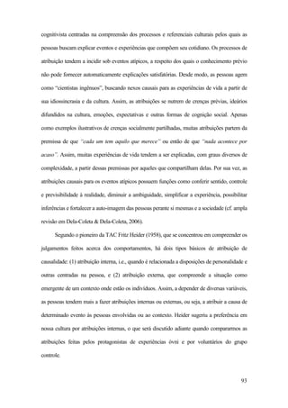 93
cognitivista centradas na compreensão dos processos e referenciais culturais pelos quais as
pessoas buscam explicar eventos e experiências que compõem seu cotidiano. Os processos de
atribuição tendem a incidir sob eventos atípicos, a respeito dos quais o conhecimento prévio
não pode fornecer automaticamente explicações satisfatórias. Desde modo, as pessoas agem
como “cientistas ingênuos”, buscando nexos causais para as experiências de vida a partir de
sua idiossincrasia e da cultura. Assim, as atribuições se nutrem de crenças prévias, ideários
difundidos na cultura, emoções, expectativas e outras formas de cognição social. Apenas
como exemplos ilustrativos de crenças socialmente partilhadas, muitas atribuições partem da
premissa de que “cada um tem aquilo que merece” ou então de que “nada acontece por
acaso”. Assim, muitas experiências de vida tendem a ser explicadas, com graus diversos de
complexidade, a partir dessas premissas por aqueles que compartilham delas. Por sua vez, as
atribuições causais para os eventos atípicos possuem funções como conferir sentido, controle
e previsibilidade à realidade, diminuir a ambiguidade, simplificar a experiência, possibilitar
inferências e fortalecer a auto-imagem das pessoas perante si mesmas e a sociedade (cf. ampla
revisão em Dela-Coleta & Dela-Coleta, 2006).
Segundo o pioneiro da TAC Fritz Heider (1958), que se concentrou em compreender os
julgamentos feitos acerca dos comportamentos, há dois tipos básicos de atribuição de
causalidade: (1) atribuição interna, i.e., quando é relacionada a disposições de personalidade e
outras centradas na pessoa, e (2) atribuição externa, que compreende a situação como
emergente de um contexto onde estão os indivíduos. Assim, a depender de diversas variáveis,
as pessoas tendem mais a fazer atribuições internas ou externas, ou seja, a atribuir a causa de
determinado evento às pessoas envolvidas ou ao contexto. Heider sugeriu a preferência em
nossa cultura por atribuições internas, o que será discutido adiante quando compararmos as
atribuições feitas pelos protagonistas de experiências óvni e por voluntários do grupo
controle.
 
