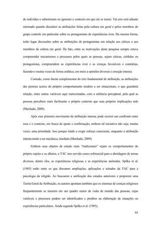 95
do indivíduo e subestimam ou ignoram o contexto em que ele se insere. Tal erro será adiante
retomado quando discutirei as atribuições feitas pela cultura em geral e pelos membros do
grupo controle em particular sobre os protagonistas de experiências óvni. Da mesma forma,
terão lugar discussões sobre as atribuições de protagonistas em relação aos céticos e aos
membros da cultura em geral. De fato, entre as motivações desta pesquisa sempre esteve
compreender mecanismos e processos pelos quais as pessoas, sejam céticas, crédulas ou
protagonistas, compreendem as experiências óvni e as crenças favoráveis e contrárias,
fazendo-o muitas vezes de forma enfática, em meio a opiniões diversas e emoção intensa.
Contudo, como faceta complementar do erro fundamental de atribuição, as atribuições
das pessoas acerca do próprio comportamento tendem a ser situacionais, o que guardaria
relação, entre outras variáveis aqui mencionadas, com a saliência perceptual, pela qual as
pessoas percebem mais facilmente o próprio contexto que suas próprias implicações nele
(Machado, 2009).
Após esse primeiro movimento de atribuição interna, pode ocorrer um confronto entre
essa e o contexto, em busca de ajuste e confirmação, embora tal iniciativa não seja, muitas
vezes, uma prioridade. Isso porque tende a exigir esforço consciente, enquanto a atribuição
interna tende a ser mecânica, imediata (Machado, 2009).
Embora seus objetos de estudo mais “tradicionais” sejam os comportamentos do
próprio sujeito e os alheios, a TAC tem servido como referencial para a abordagem de temas
diversos, dentre eles, as experiências religiosas e as experiências anômalas. Spilka et al.
(1985) estão entre os que discutem ampliações, aplicações e achados da TAC para a
psicologia da religião. Ao buscarem a unificação dos estudos anteriores e proporem uma
Teoria Geral da Atribuição, os autores apontam também que os sistemas de crenças religiosos
frequentemente se inserem em um quadro maior de visão de mundo das pessoas, cujas
variáveis e processos podem ser identificados e preditos na elaboração de situações ou
experiências particulares. Ainda segundo Spilka et al. (1985),
 