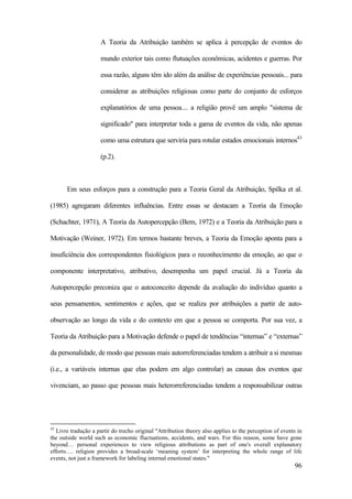 96
A Teoria da Atribuição também se aplica à percepção de eventos do
mundo exterior tais como flutuações econômicas, acidentes e guerras. Por
essa razão, alguns têm ido além da análise de experiências pessoais... para
considerar as atribuições religiosas como parte do conjunto de esforços
explanatórios de uma pessoa.... a religião provê um amplo "sistema de
significado" para interpretar toda a gama de eventos da vida, não apenas
como uma estrutura que serviria para rotular estados emocionais internos43
(p.2).
Em seus esforços para a construção para a Teoria Geral da Atribuição, Spilka et al.
(1985) agregaram diferentes influências. Entre essas se destacam a Teoria da Emoção
(Schachter, 1971), A Teoria da Autopercepção (Bem, 1972) e a Teoria da Atribuição para a
Motivação (Weiner, 1972). Em termos bastante breves, a Teoria da Emoção aponta para a
insuficiência dos correspondentes fisiológicos para o reconhecimento da emoção, ao que o
componente interpretativo, atributivo, desempenha um papel crucial. Já a Teoria da
Autopercepção preconiza que o autoconceito depende da avaliação do indivíduo quanto a
seus pensamentos, sentimentos e ações, que se realiza por atribuições a partir de auto-
observação ao longo da vida e do contexto em que a pessoa se comporta. Por sua vez, a
Teoria da Atribuição para a Motivação defende o papel de tendências “internas” e “externas”
da personalidade, de modo que pessoas mais autorreferenciadas tendem a atribuir a si mesmas
(i.e., a variáveis internas que elas podem em algo controlar) as causas dos eventos que
vivenciam, ao passo que pessoas mais heterorreferenciadas tendem a responsabilizar outras
43
Livre tradução a partir do trecho original "Attribution theory also applies to the perception of events in
the outside world such as economic fluctuations, accidents, and wars. For this reason, some have gone
beyond… personal experiences to view religious attributions as part of one's overall explanatory
efforts…. religion provides a broad-scale ‘meaning system’ for interpreting the whole range of life
events, not just a framework for labeling internal emotional states."
 