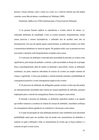 97
pessoas e forças externas, como o acaso ou a sorte, ou a variáveis internas que não podem
controlar, como falta de talento e semelhantes (cf. Machado, 2009).
Finalmente, Spilka et al. (1985) sintetizam para a Teoria Geral da Atribuição:
1) As pessoas buscam explicar as experiências e eventos através de causas, i.e.,
realizando atribuições de causalidade. Como os eventos possuem, frequentemente, muitas
causas possíveis e mesmo incompatíveis, o atribuidor terá de escolher entre elas ou
hierarquizá-las. Em caso de suposto agente causal humano, as atribuições tendem a ser feitas
a características duradouras ou outras do agente. De qualquer modo, caso se presuma um ator,
suas razões e intenções serão frequentemente aventadas como causas.
2) O processo de atribuição é motivado pela necessidade de perceber os eventos como
significativos, pelo desejo de predição e controle, e pela necessidade ou desejo de se proteger
física e psicologicamente, além de manter ou alimentar a auto-estima. Assim, as atribuições
constituem, em parte, tentativas individuais de encaixe de eventos em amplos sistemas de
crenças e significado. A busca por predição e controle pretende aumentar a probabilidade de
consequências positivas e evitar consequências negativas dos eventos.
3) Os processos de atribuição são deflagrados quando ocorrem eventos que não podem
ser automaticamente assimilados pelo sistema de crenças-significado do indivíduo, possuem
implicações para o controle de consequências futuras e/ou atingem a auto-estima.
4) Iniciado o processo de atribuição, as atribuições específicas tendem a ser aquelas
que melhor restaurem a coerência no sistema de crenças do atribuidor, consolidem confiança
em consequências futuras agradáveis ou controláveis e favoreçam a auto-estima.
5) O grau de percepção de uma atribuição potencial como satisfatória (com decorrente
probabilidade maior para sua escolha) varia de acordo com características do atribuidor, o
contexto no qual a atribuição é feita, as características do evento que se busca explicar e o
contexto no qual o evento ocorre.
 