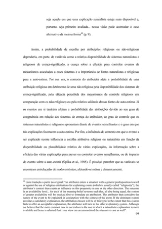 99
seja aquele em que uma explicação naturalista esteja mais disponível e,
portanto, seja primeiro avaliada... nossa visão pode acomodar o caso
alternativo da mesma forma44
(p. 9).
Assim, a probabilidade de escolha por atribuições religiosas ou não-religiosas
dependeria, em parte, de variáveis como a relativa disponibilidade de sistemas naturalistas e
religiosos de crença-significado, a crença sobre a eficácia para controlar eventos de
mecanismos associados a esses sistemas e a importância de fontes naturalistas e religiosas
para a auto-estima. Por sua vez, o contexto do atribuidor afeta a probabilidade de uma
atribuição religiosa em detrimento de uma não-religiosa pela disponibilidade dos sistemas de
crença-significado, pela eficácia percebida dos mecanismos de controle religiosos em
comparação com os não-religiosos ou pela relativa saliência dessas fontes de auto-estima. Já
os eventos em si também afetam a probabilidade das atribuições devido ao seu grau de
congruência em relação aos sistemas de crença do atribuidor, ao grau de controle que os
sistemas naturalistas e religiosos apresentam diante de eventos semelhantes e o grau em que
tais explicações favorecem a auto-estima. Por fim, a influência do contexto em que o evento a
ser explicado ocorre influencia a escolha atributiva religiosa ou naturalista em função da
disponibilidade ou plausibilidade relativa de várias explicações, da informação sobre a
eficácia das várias explicações para prever ou controlar eventos semelhantes, ou do impacto
do evento sobre a auto-estima (Spilka et al., 1985). É possível perceber que as variáveis se
encontram entrelaçadas de modo sistêmico, afetando-se mútua e dinamicamente.
44
Livre tradução a partir do original: “an attributor enters a situation with a general predisposition toward
or against the use of religious attributions for explaining events (which is usually called “religiosity”); the
attributor´s context then exerts an influence on this propensity in one or the other direction. The outcome
is an availability level... for each of the meaning-belief systems such that, all else being equal, the system
of greater availability will be invoked first to formulate an attribution. The attributor then considers the
nature of the event to be explained in conjunction with the context of the event. If the dominant system
provides a satisfatory explanation, the attribution chosen will be of this type; to the extent that this system
fails to offer an acceptable explanation, the attributor will turn to the other exploratory system. Although
we believe that the more common case in our culture is the one in which a naturalistic explanation is more
avaliable and hence evaluated first... our view can accommodated the alternative case as well”.
 