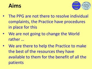Aims
• The PPG are not there to resolve individual
complaints, the Practice have procedures
in place for this
• We are not...