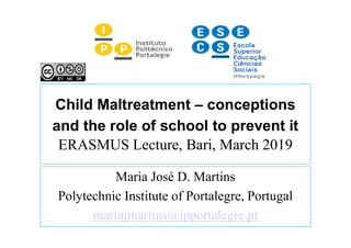 Child Maltreatment – conceptions
and the role of school to prevent it
ERASMUS Lecture, Bari, March 2019
Maria José D. Martins
Polytechnic Institute of Portalegre, Portugal
mariajmartins@ipportalegre.pt
 