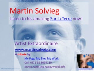 Martin Solvieg
       Listen to his amazing Sur la Terre now!




            Artist Extraordinaire
            www.martinsolveig.com
                    A tribute by
                            My Page My Blog My Work
                            Cell +971 55 8094119
http://about.me/imranokazmi
                            Imran.Kazmi@ahappyworld.info   www.martinsolveig.com
 