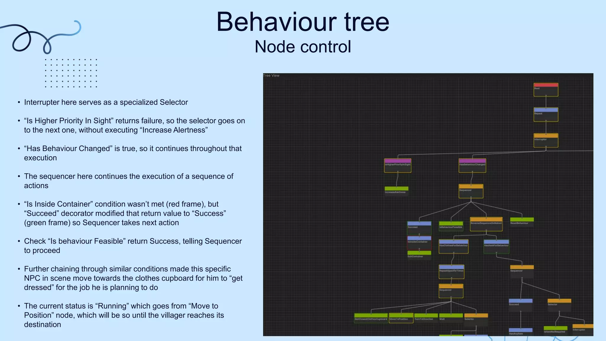 Behaviour tree
Node control
• Interrupter here serves as a specialized Selector​
• “Is Higher Priority In Sight” returns failure, so the selector goes on
to the next one, without executing “Increase Alertness”​
• “Has Behaviour Changed” is true, so it continues throughout that
execution​
• The sequencer here continues the execution of a sequence of
actions​
• “Is Inside Container” condition wasn’t met (red frame), but
“Succeed” decorator modified that return value to “Success”
(green frame) so Sequencer takes next action​
• Check “Is behaviour Feasible” return Success, telling Sequencer
to proceed​
• Further chaining through similar conditions made this specific
NPC in scene move towards the clothes cupboard for him to “get
dressed” for the job he is planning to do​
• The current status is “Running” which goes from “Move to
Position” node, which will be so until the villager reaches its
destination​
 
