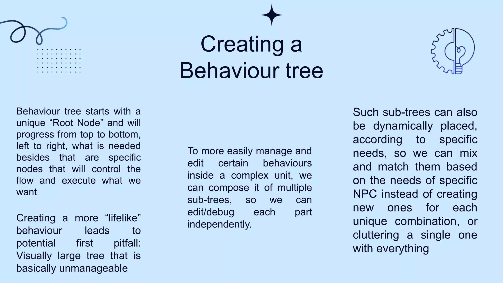 Creating a
Behaviour tree
Behaviour tree starts with a
unique “Root Node” and will
progress from top to bottom,
left to right, what is needed
besides that are specific
nodes that will control the
flow and execute what we
want
Creating a more “lifelike”
behaviour leads to
potential first pitfall:
Visually large tree that is
basically unmanageable
To more easily manage and
edit certain behaviours
inside a complex unit, we
can compose it of multiple
sub-trees, so we can
edit/debug each part
independently.
Such sub-trees can also
be dynamically placed,
according to specific
needs, so we can mix
and match them based
on the needs of specific
NPC instead of creating
new ones for each
unique combination, or
cluttering a single one
with everything
 