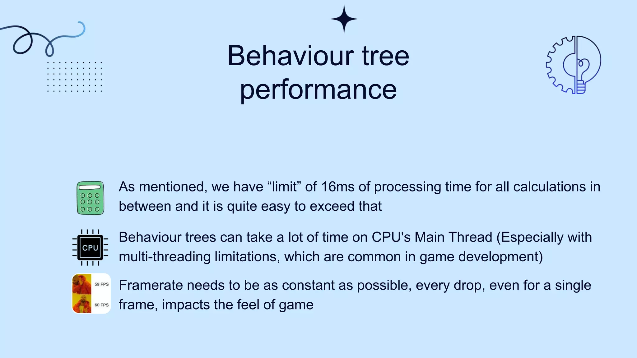 Behaviour tree
performance
As mentioned, we have “limit” of 16ms of processing time for all calculations in
between and it is quite easy to exceed that
Behaviour trees can take a lot of time on CPU's Main Thread (Especially with
multi-threading limitations, which are common in game development)
Framerate needs to be as constant as possible, every drop, even for a single
frame, impacts the feel of game
 