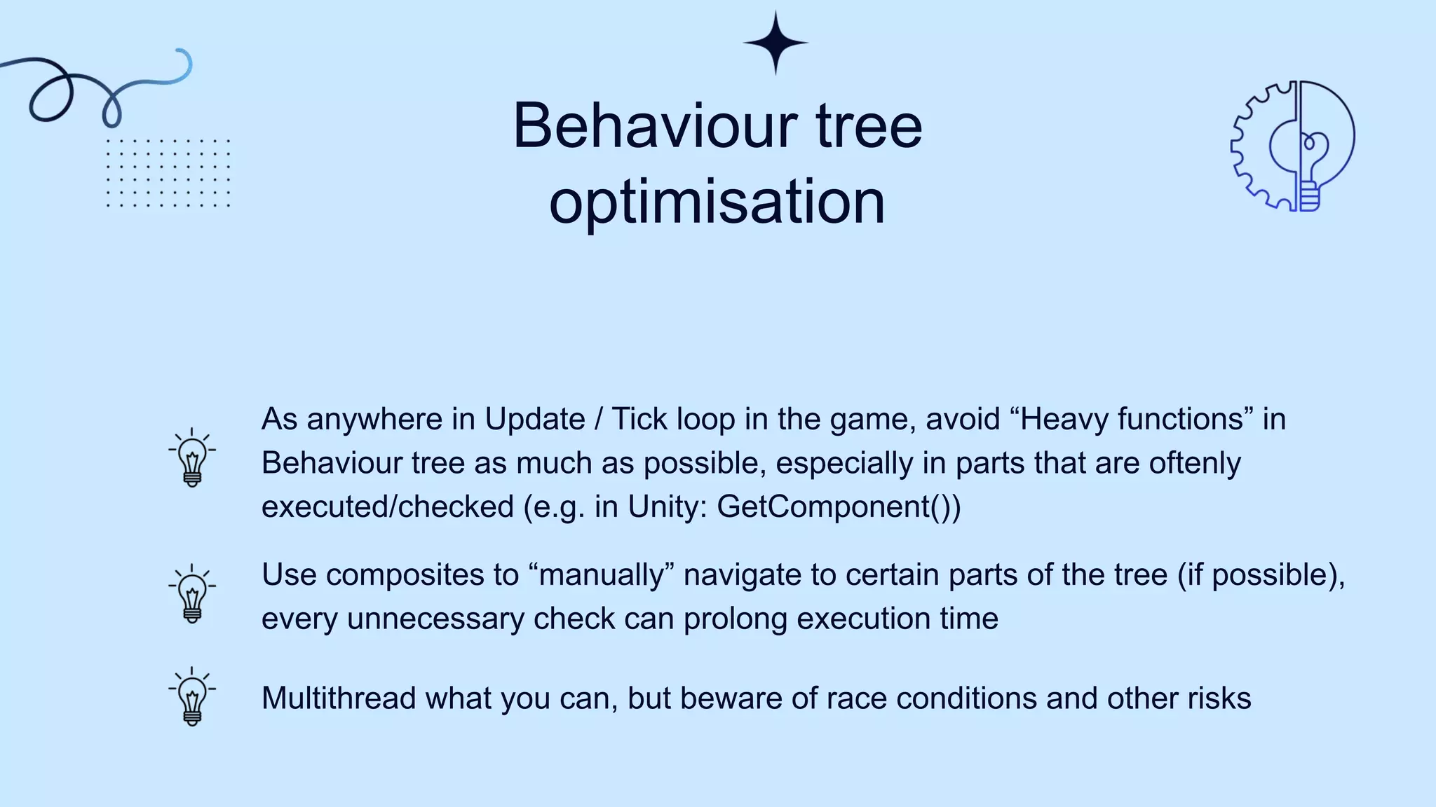 Behaviour tree
optimisation
As anywhere in Update / Tick loop in the game, avoid “Heavy functions” in
Behaviour tree as much as possible, especially in parts that are oftenly
executed/checked (e.g. in Unity: GetComponent())
Use composites to “manually” navigate to certain parts of the tree (if possible),
every unnecessary check can prolong execution time
Multithread what you can, but beware of race conditions and other risks
 