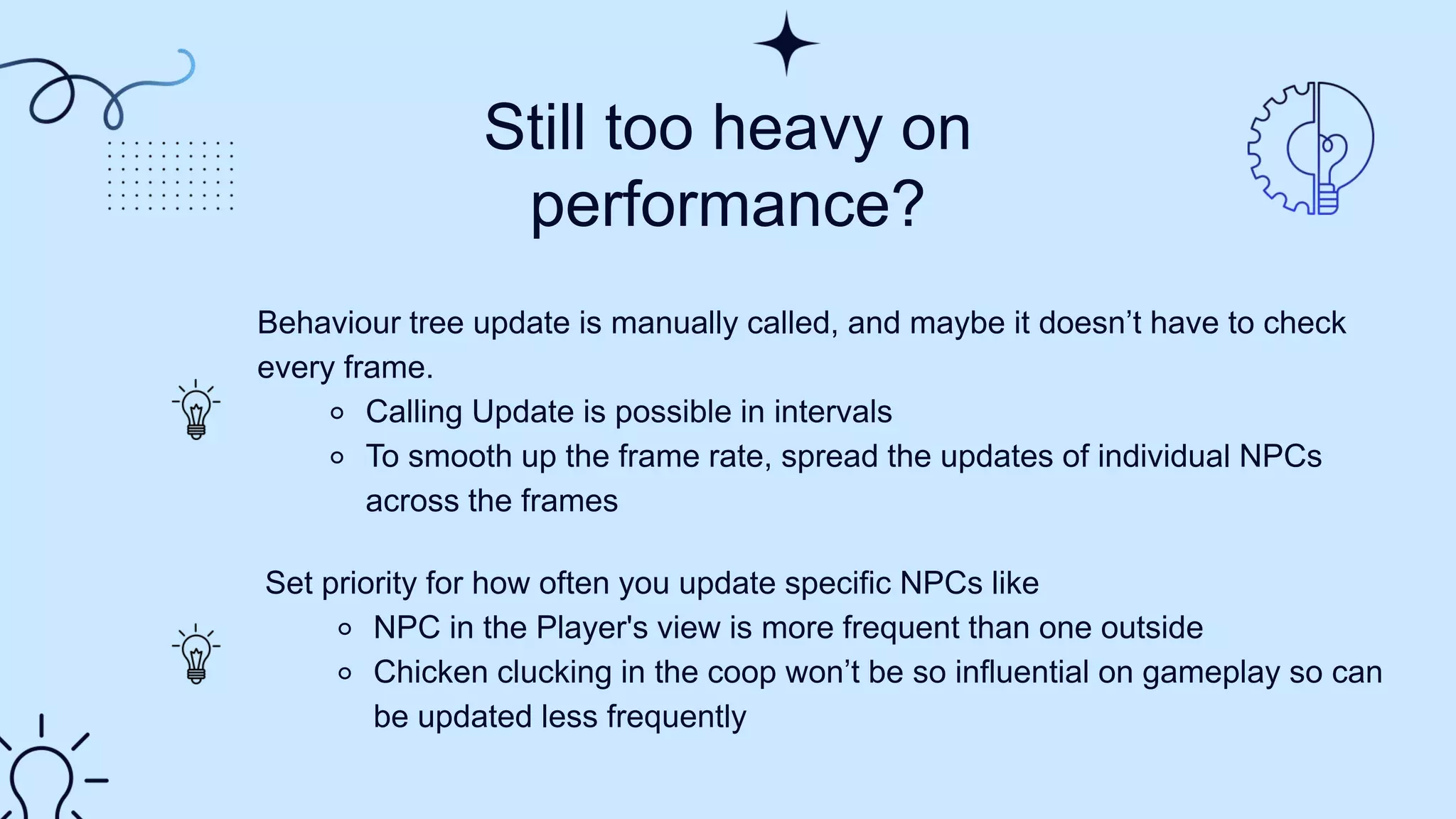 Still too heavy on
performance?
Behaviour tree update is manually called, and maybe it doesn’t have to check
every frame.​
⚬ Calling Update is possible in intervals​
⚬ To smooth up the frame rate, spread the updates of individual NPCs
across the frames
Set priority for how often you update specific NPCs like​
⚬ NPC in the Player's view is more frequent than one outside​
⚬ Chicken clucking in the coop won’t be so influential on gameplay so can
be updated less frequently
 