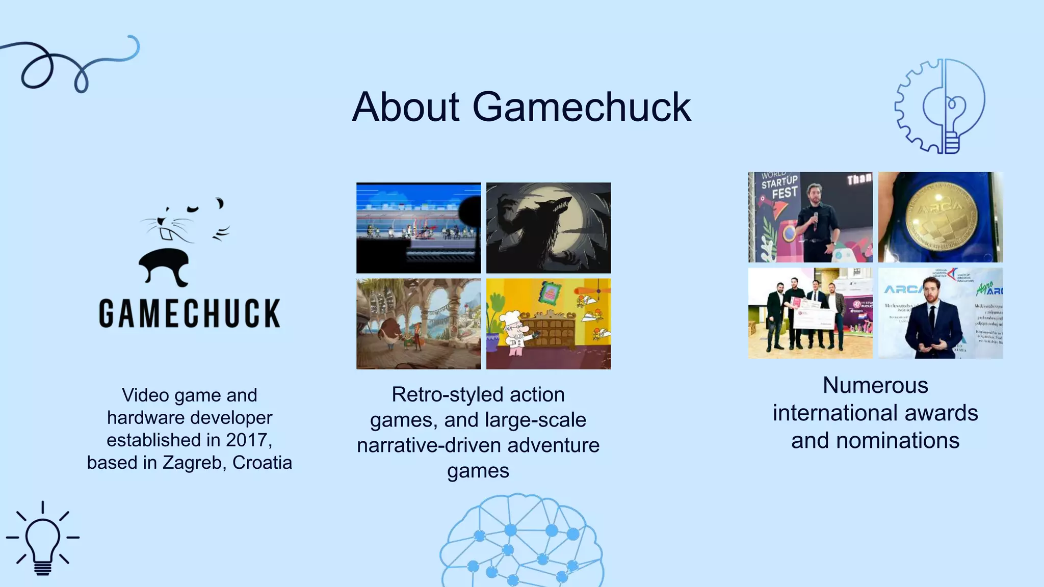 Video game and
hardware developer
established in 2017,
based in Zagreb, Croatia
Numerous
international awards
and nominations
About Gamechuck
Retro-styled action
games, and large-scale
narrative-driven adventure
games
 