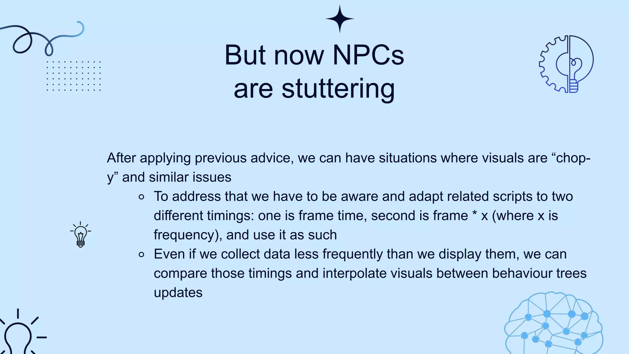 But now NPCs
are stuttering
After applying previous advice, we can have situations where visuals are “chop-
y” and similar issues​
⚬ To address that we have to be aware and adapt related scripts to two
different timings: one is frame time, second is frame * x (where x is
frequency), and use it as such​
⚬ Even if we collect data less frequently than we display them, we can
compare those timings and interpolate visuals between behaviour trees
updates​
 
