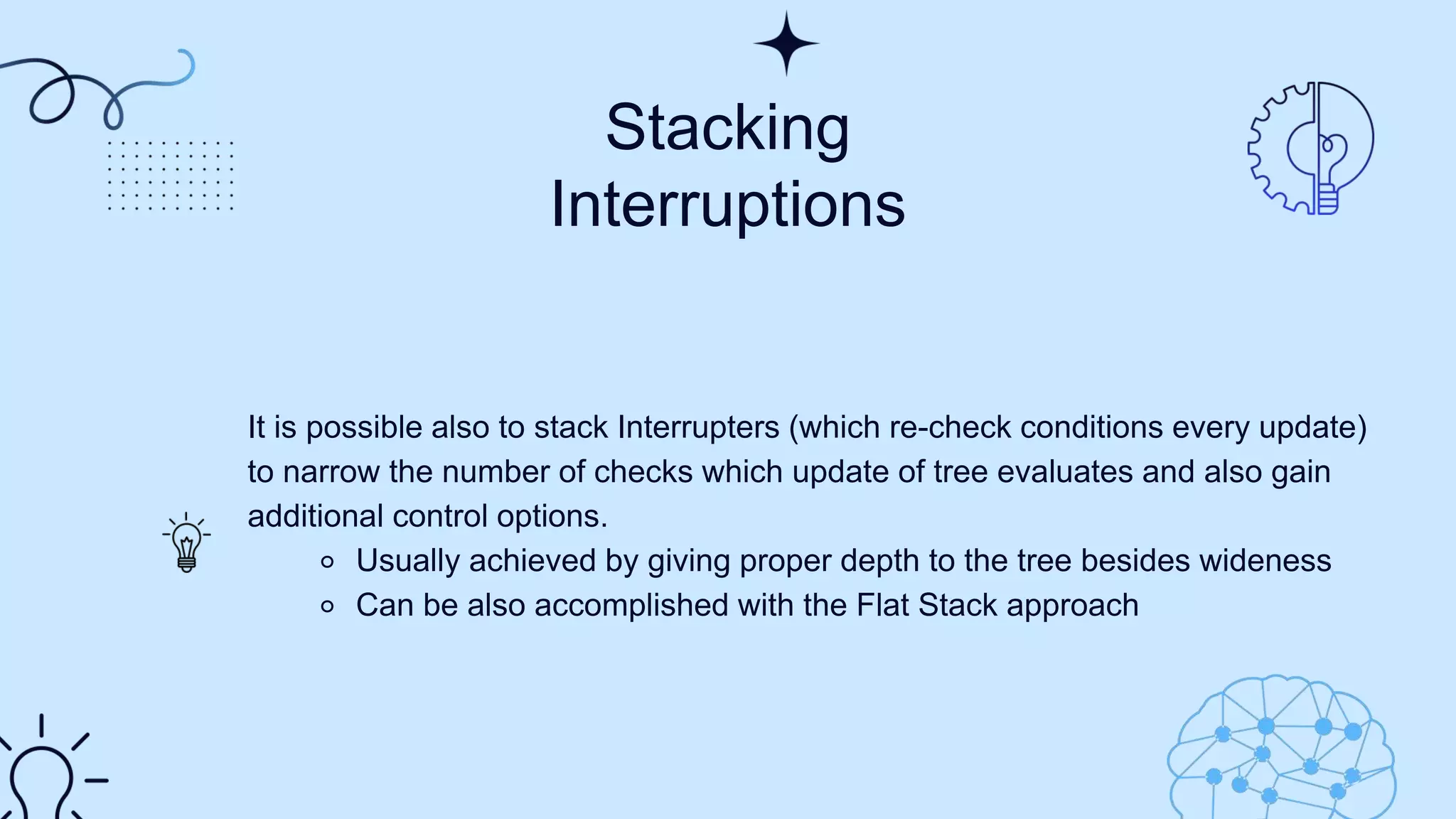 ​Stacking
Interruptions​
It is possible also to stack Interrupters (which re-check conditions every update)
to narrow the number of checks which update of tree evaluates and also gain
additional control options.​
⚬ Usually achieved by giving proper depth to the tree besides wideness​
⚬ Can be also accomplished with the Flat Stack approach​
 