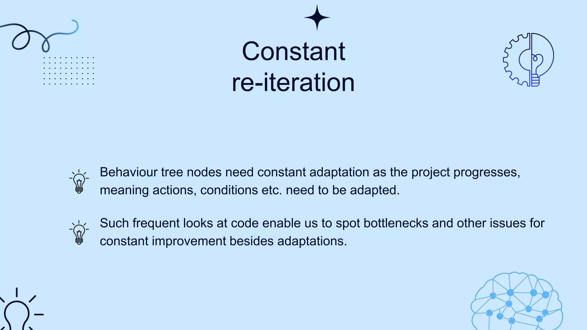 Constant
re-iteration​
Behaviour tree nodes need constant adaptation as the project progresses,
meaning actions, conditions etc. need to be adapted.
Such frequent looks at code enable us to spot bottlenecks and other issues for
constant improvement besides adaptations.
 