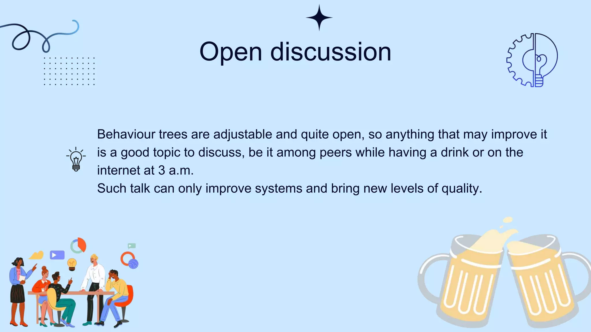 Open discussion​
Behaviour trees are adjustable and quite open, so anything that may improve it
is a good topic to discuss, be it among peers while having a drink or on the
internet at 3 a.m.
Such talk can only improve systems and bring new levels of quality​.
 