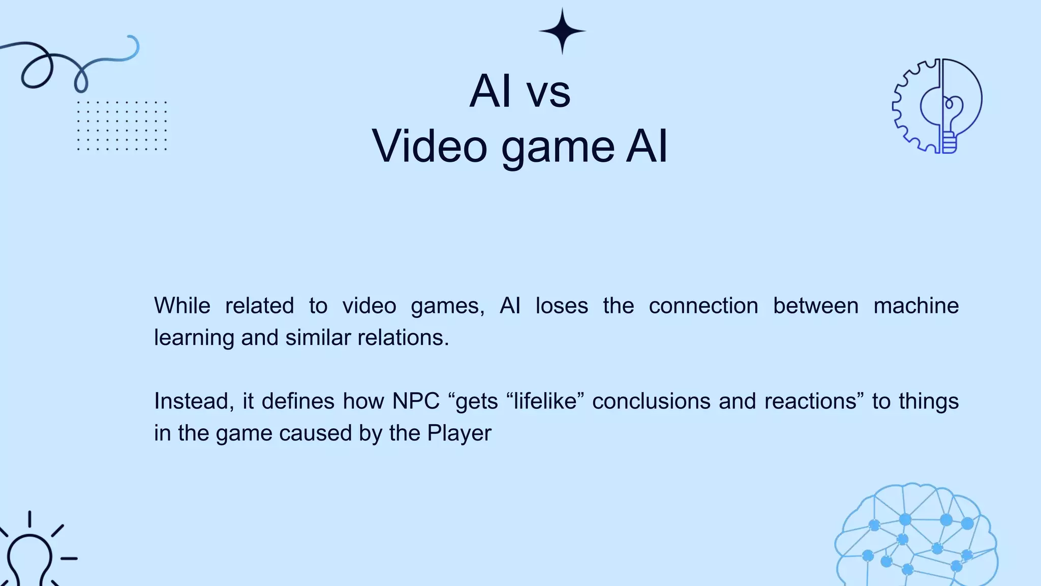 AI vs
Video game AI
While related to video games, AI loses the connection between machine
learning and similar relations.
Instead, it defines how NPC “gets “lifelike” conclusions and reactions” to things
in the game caused by the Player
 