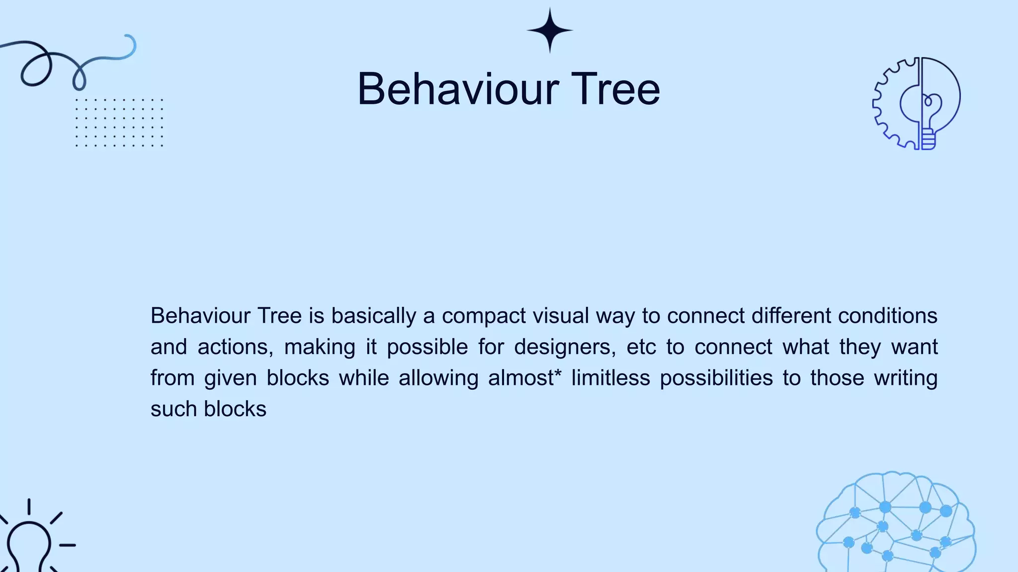 Behaviour Tree
Behaviour Tree is basically a compact visual way to connect different conditions
and actions, making it possible for designers, etc to connect what they want
from given blocks while allowing almost* limitless possibilities to those writing
such blocks​
 