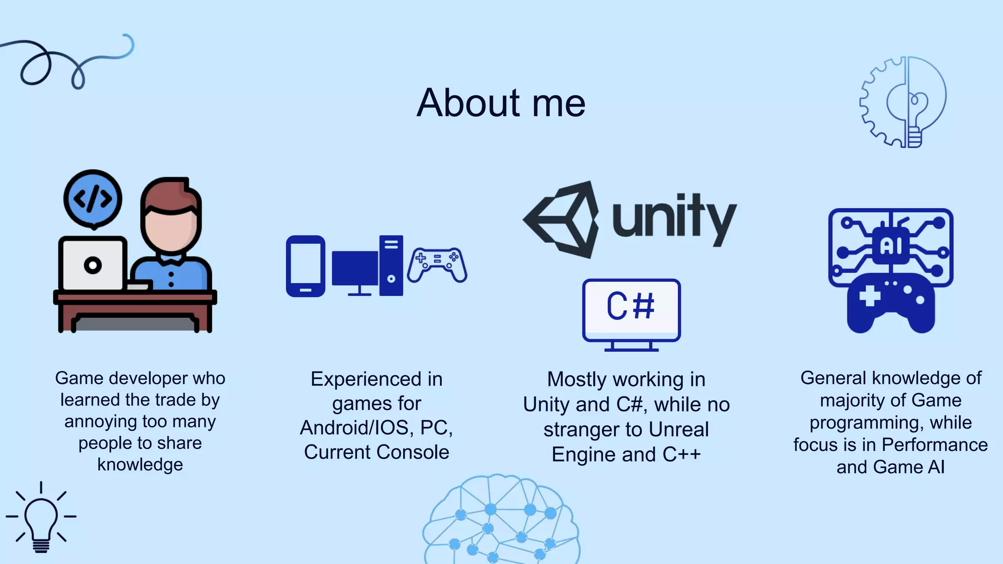Game developer who
learned the trade by
annoying too many
people to share
knowledge
Mostly working in
Unity and C#, while no
stranger to Unreal
Engine and C++
About me
Experienced in
games for
Android/IOS, PC,
Current Console
General knowledge of
majority of Game
programming, while
focus is in Performance
and Game AI
 