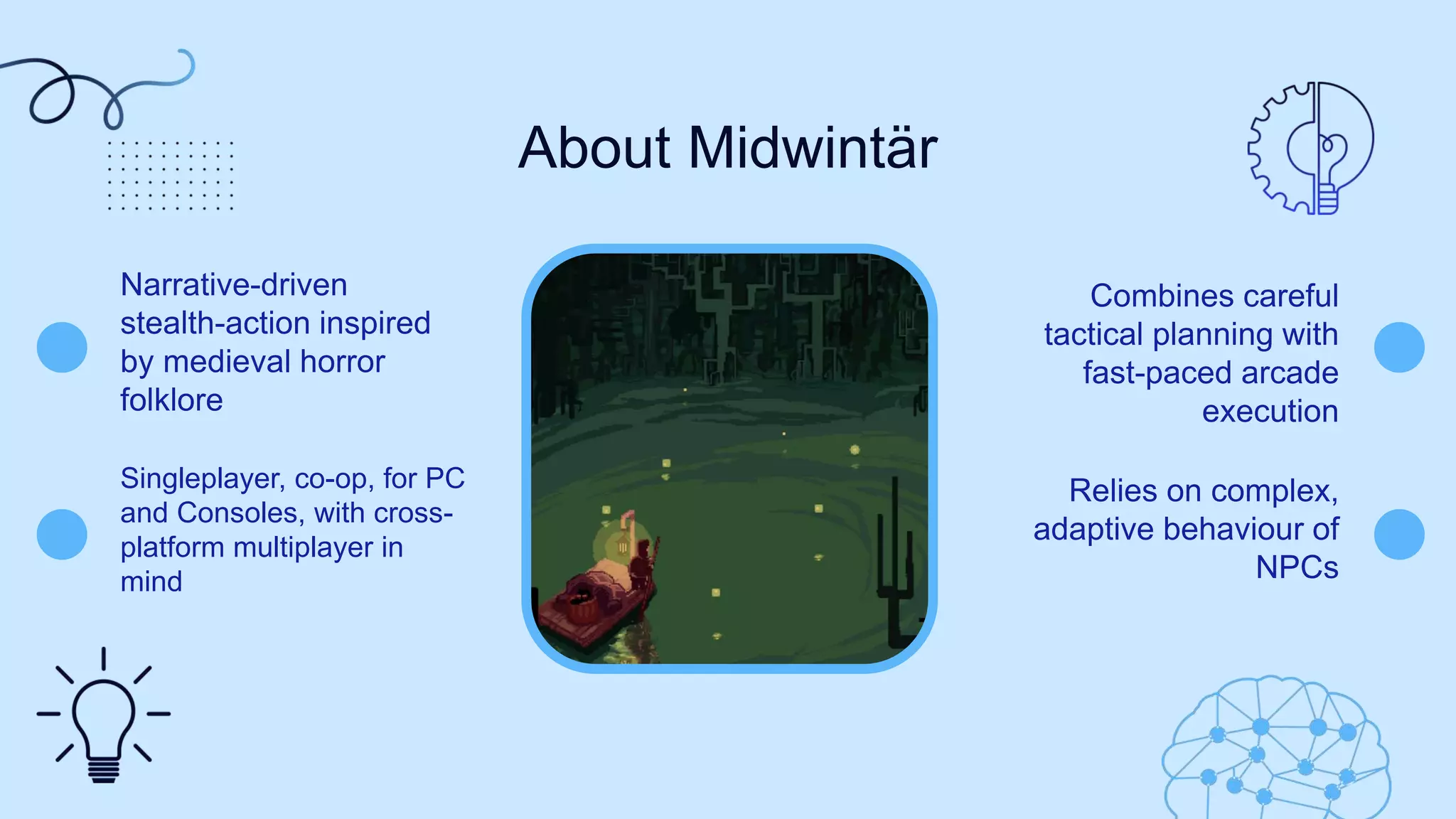 About Midwintär
Narrative-driven
stealth-action inspired
by medieval horror
folklore​
Combines careful
tactical planning with
fast-paced arcade
execution
Relies on complex,
adaptive behaviour of
NPCs
Singleplayer, co-op, for PC
and Consoles, with cross-
platform multiplayer in
mind
 