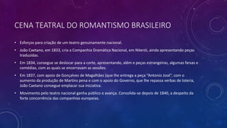 CENA TEATRAL DO ROMANTISMO BRASILEIRO
• Esforços para criação de um teatro genuinamente nacional.
• João Caetano, em 1833, cria a Companhia Dramática Nacional, em Niterói, ainda apresentando peças
traduzidas.
• Em 1834, consegue se deslocar para a corte, apresentando, além e peças estrangeiras, algumas farsas e
comédias, com as quais se encerravam as sessões.
• Em 1837, com apoio de Gonçalves de Magalhães (que lhe entrega a peça “Antonio José”, com o
aumento da produção de Martins pena e com o apoio do Governo, que lhe repassa verbas de loteria,
João Caetano consegue emplacar sua iniciativa.
• Movimento pelo teatro nacional ganha público e avança. Consolida-se depois de 1840, a despeito da
forte concorrência das companhias europeias.
 