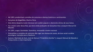 • Até 1855, predominam comédias de costumes e dramas históricos e sentimentais.
• Gonçalves de Magalhães, Martins Pena.
• Este último desperta muito interesse com caráter popular e altamente cômico de seus textos.
• Foi o maior autor dessa fase, que teve ainda produções de Gonçalves Dias e Joaquim Manuel de
Macedo.
• Em 1855, surge a Sociedade Dramática, renovando o teatro nacional.
• Dramalhões e comédias de costumes dão lugar aos dramas de casaca, de tese social e análise
psicológica, transição para o Realismo.
• Autores: Machado de Assis, José de Alencar (“O demônio familiar”), Joaquim Manuel de Macedo e
França Júnior, o mais importante.
 
