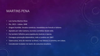 MARTINS PENA
• Luís Carlos Martins Pena
• Rio, 1815 – Lisboa, 1848
• Origem humilde. Estudou comércio. Autodidata em francês e italiano.
• Apoiado por João Caetano, escreveu comédias desde cedo.
• Fez também folhetins para espetáculos teatrais e óperas.
• Conseguiu promoção diplomática, indo a Londres em 1847.
• Tuberculoso, teria de retornar ao Brasil, mas faleceu a caminho, em Lisboa.
• Considerado fundador do teatro de costumes brasileiro.
 